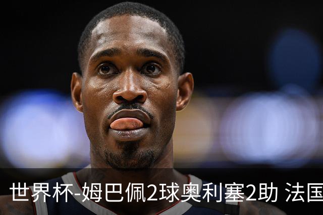 世界杯-姆巴佩2球奥利塞2助 法国4前场各有收获3-0瑞典