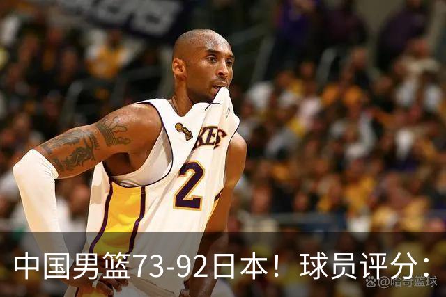 中国男篮73-92日本！球员评分：2人满分，3人良好，3人不合格