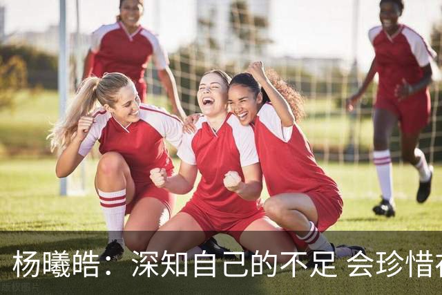 杨曦皓：深知自己的不足 会珍惜在国家队的历练机会 全力以赴训练