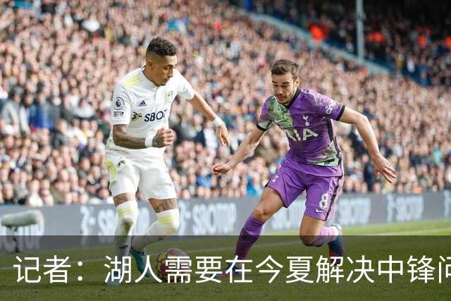 记者：湖人需要在今夏解决中锋问题 东契奇不会一直等待他们建队