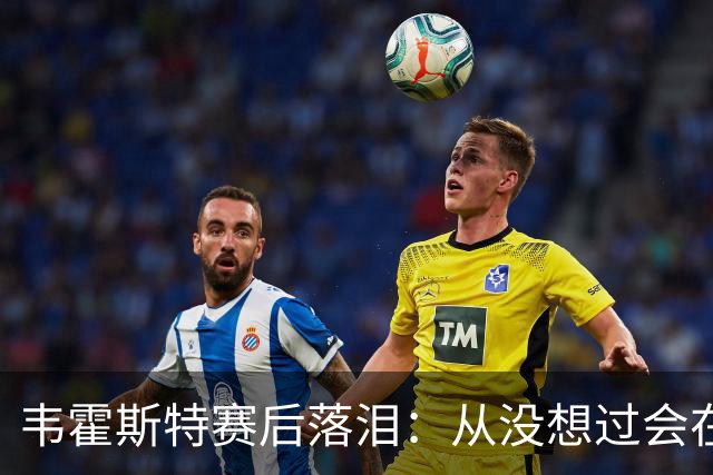 韦霍斯特赛后落泪：从没想过会在今天回家，这是我最后的机会了